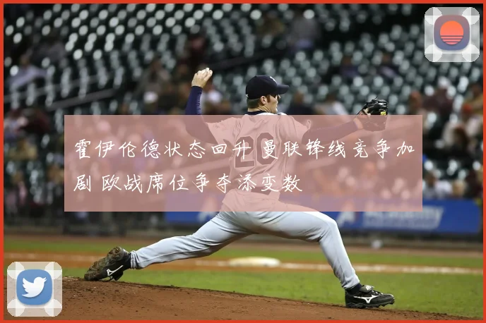 霍伊伦德状态回升 曼联锋线竞争加剧 欧战席位争夺添变数