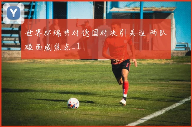 世界杯瑞典对德国对决引关注 两队碰面成焦点_1