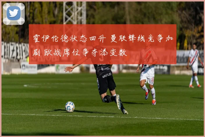 霍伊伦德状态回升 曼联锋线竞争加剧 欧战席位争夺添变数