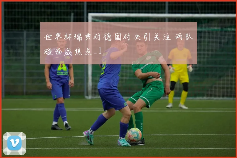 世界杯瑞典对德国对决引关注 两队碰面成焦点_1