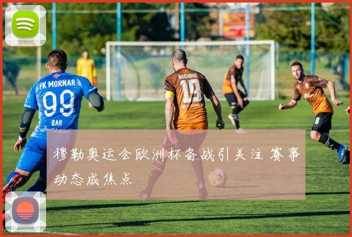 穆勒奥运会欧洲杯备战引关注 赛事动态成焦点
