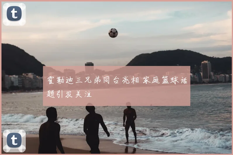 霍勒迪三兄弟同台亮相 家庭篮球话题引发关注