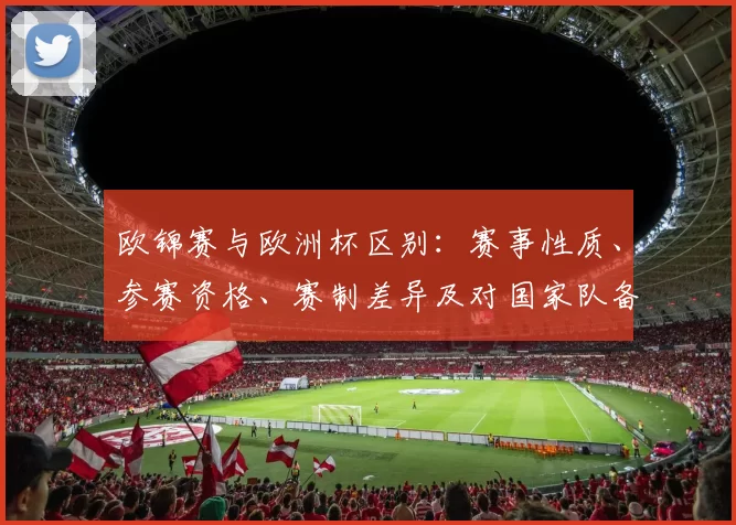 欧锦赛与欧洲杯区别:赛事性质、参赛资格、赛制差异及对国家队备战影响