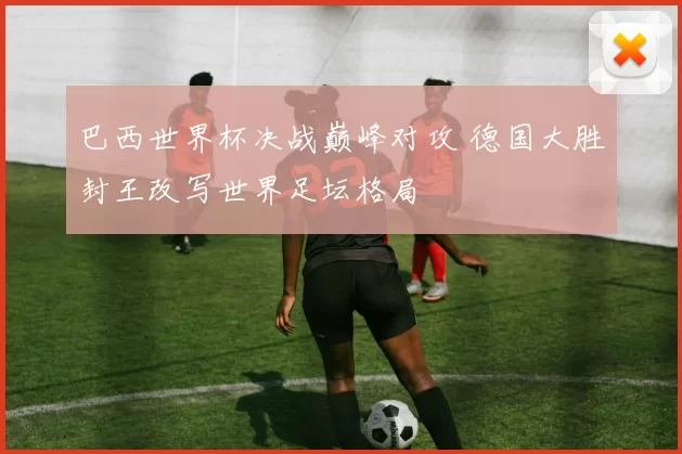 巴西世界杯决战巅峰对攻 德国大胜封王改写世界足坛格局