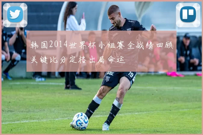 韩国2014世界杯小组赛全战绩回顾关键比分定格出局命运