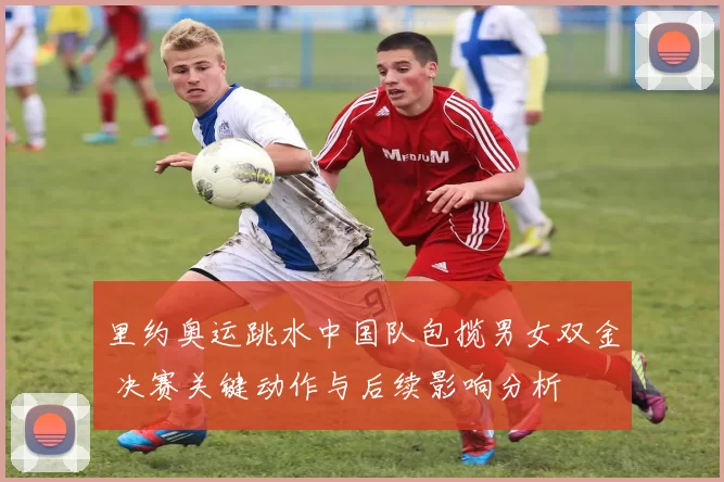 里约奥运跳水中国队包揽男女双金 决赛关键动作与后续影响分析