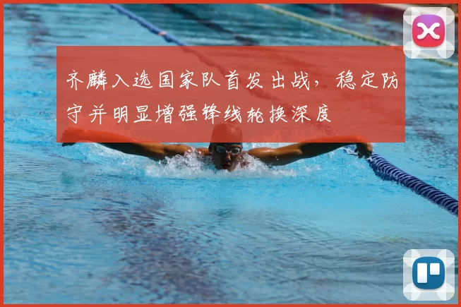 齐麟入选国家队首发出战，稳定防守并明显增强锋线轮换深度