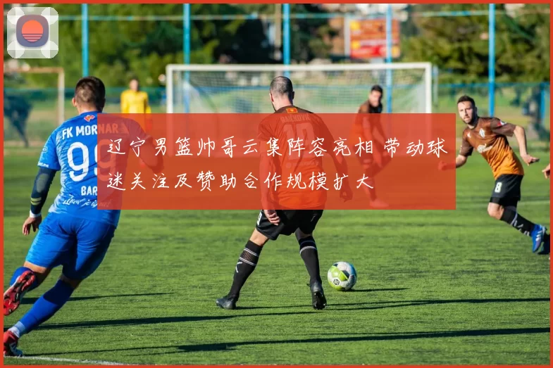 辽宁男篮帅哥云集阵容亮相 带动球迷关注及赞助合作规模扩大