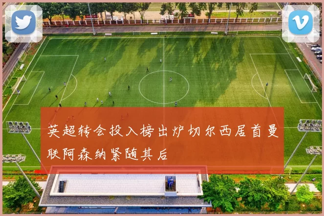 英超转会投入榜出炉切尔西居首曼联阿森纳紧随其后