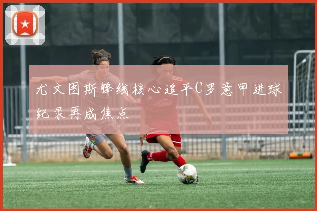 尤文图斯锋线核心追平C罗意甲进球纪录再成焦点