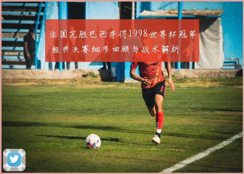 法国完胜巴西夺得1998世界杯冠军 经典决赛细节回顾与战术解析