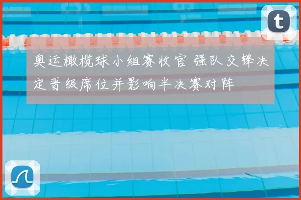 奥运橄榄球小组赛收官 强队交锋决定晋级席位并影响半决赛对阵