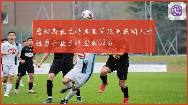 詹姆斯杜兰特库里同场竞技湖人险胜勇士杜兰特空砍32分