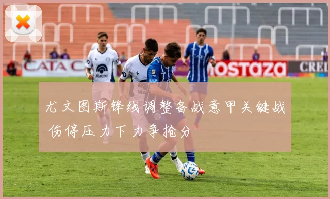 尤文图斯锋线调整备战意甲关键战 伤停压力下力争抢分