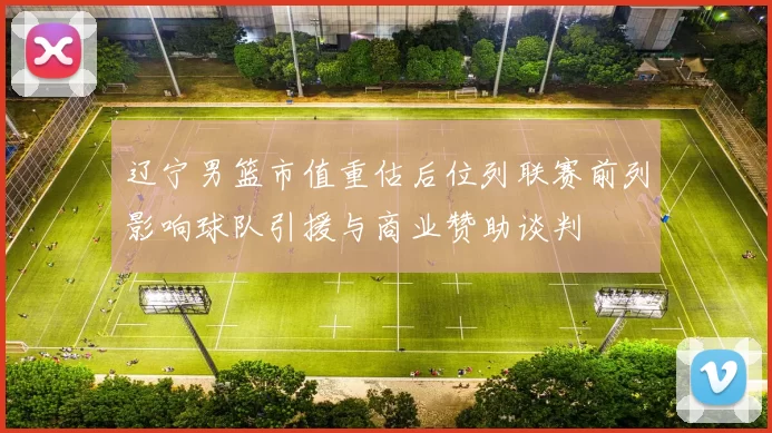 辽宁男篮市值重估后位列联赛前列影响球队引援与商业赞助谈判