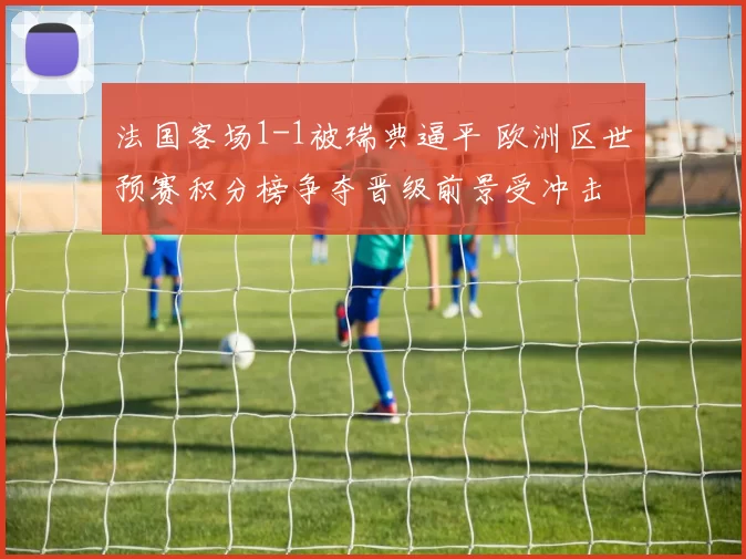 法国客场1-1被瑞典逼平 欧洲区世预赛积分榜争夺晋级前景受冲击