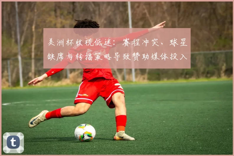 美洲杯收视低迷：赛程冲突、球星缺席与转播策略导致赞助媒体投入下滑