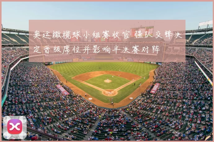 奥运橄榄球小组赛收官 强队交锋决定晋级席位并影响半决赛对阵