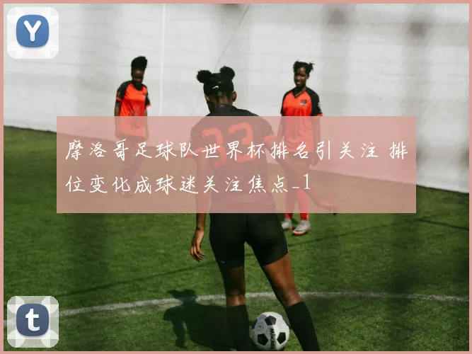 摩洛哥足球队世界杯排名引关注 排位变化成球迷关注焦点_1