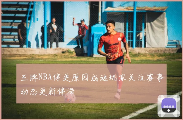 王牌NBA停更原因成谜玩家关注赛事动态更新停滞